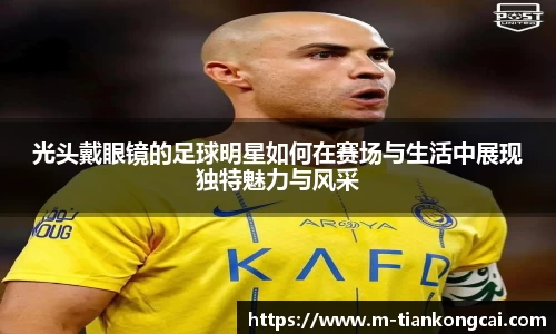 光头戴眼镜的足球明星如何在赛场与生活中展现独特魅力与风采